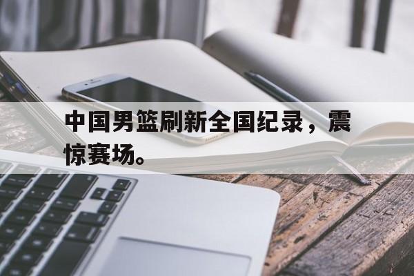 中国男篮刷新全国纪录，震惊赛场。