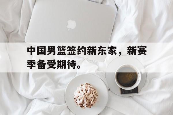 开云官方网址-中国男篮签约新东家，新赛季备受期待。