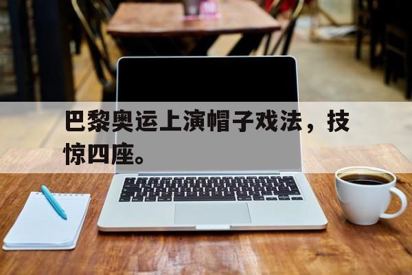 巴黎奥运上演帽子戏法，技惊四座。