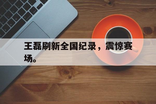 王磊刷新全国纪录，震惊赛场。