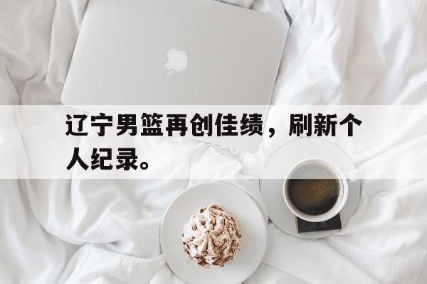 开云官方登录-辽宁男篮再创佳绩，刷新个人纪录。