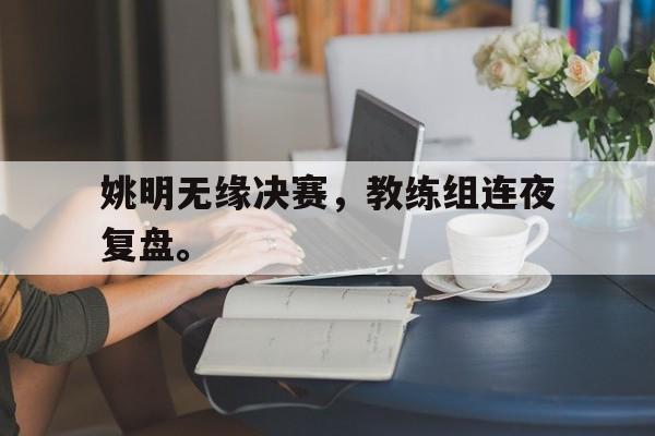 开云官方网址-姚明无缘决赛，教练组连夜复盘。