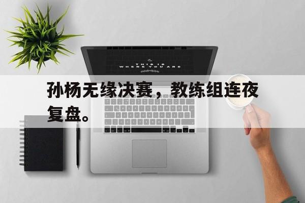 开云官方网址-孙杨无缘决赛，教练组连夜复盘。