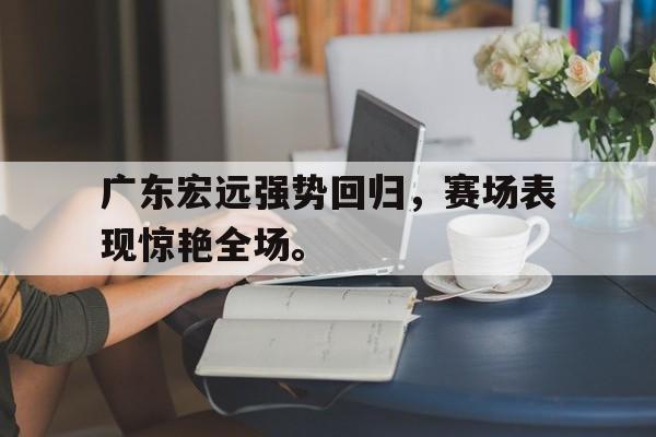 开云官方登录-广东宏远强势回归，赛场表现惊艳全场。
