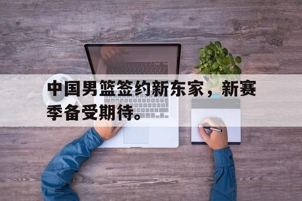 开云官方网址-中国男篮签约新东家，新赛季备受期待。