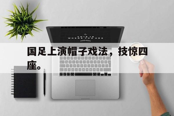 开云官方网址-国足上演帽子戏法，技惊四座。