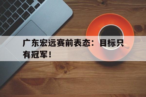 开云官方登录-广东宏远赛前表态：目标只有冠军！