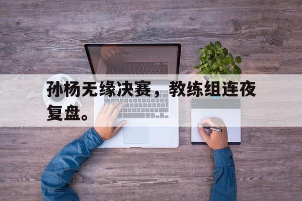 开云官方网址-孙杨无缘决赛，教练组连夜复盘。
