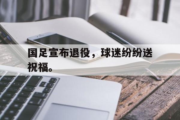 开云官方登录-国足宣布退役，球迷纷纷送祝福。