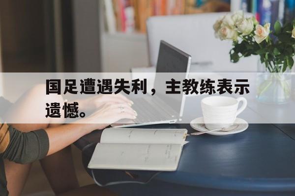 开云官方网址-国足遭遇失利，主教练表示遗憾。