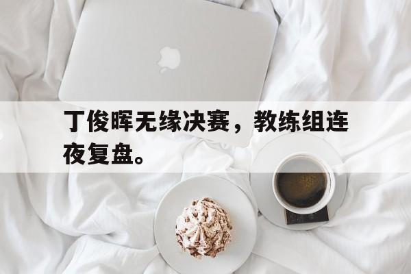 丁俊晖无缘决赛，教练组连夜复盘。