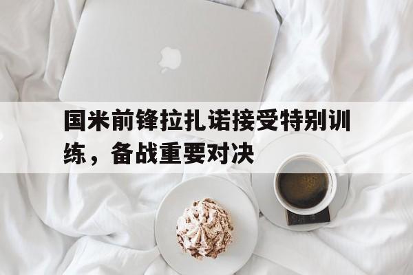 开云官方网址-国米前锋拉扎诺接受特别训练，备战重要对决