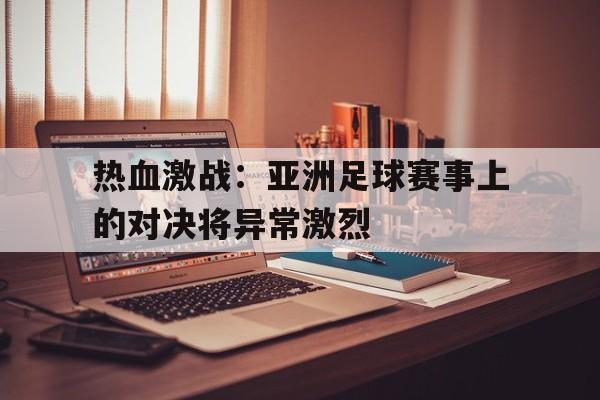 热血激战：亚洲足球赛事上的对决将异常激烈