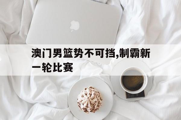 澳门男篮势不可挡,制霸新一轮比赛