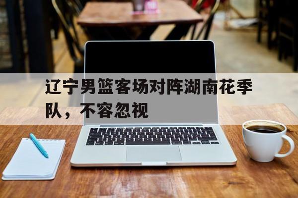 开云官方登录-辽宁男篮客场对阵湖南花季队，不容忽视