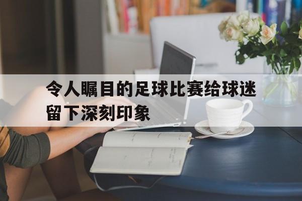 令人瞩目的足球比赛给球迷留下深刻印象