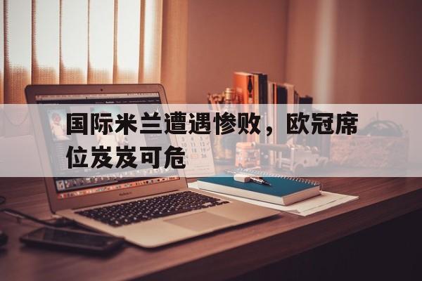 国际米兰遭遇惨败,欧冠席位岌岌可危 国际米兰遭遇惨败,欧冠席位岌岌可危