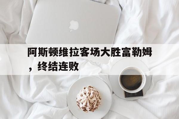 阿斯顿维拉客场大胜富勒姆，终结连败