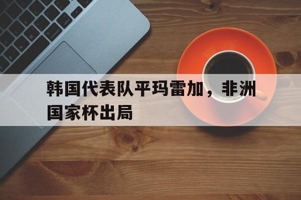 韩国代表队平玛雷加，非洲国家杯出局